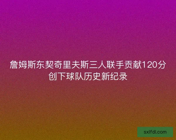 詹姆斯东契奇里夫斯三人联手贡献120分创下球队历史新纪录 詹姆斯东契奇里夫斯三人联手贡献120分创下球队历史新纪录