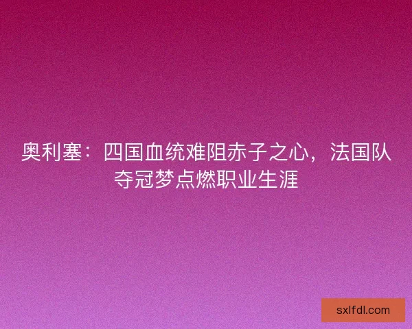 奥利塞：四国血统难阻赤子之心，法国队夺冠梦点燃职业生涯