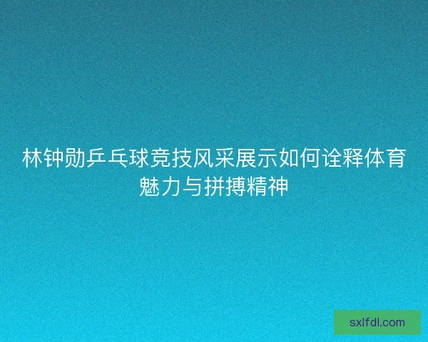 林钟勋乒乓球竞技风采展示如何诠释体育魅力与拼搏精神
