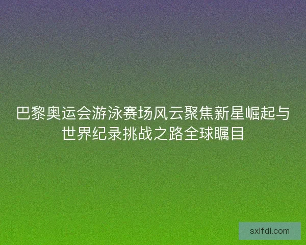 巴黎奥运会游泳赛场风云聚焦新星崛起与世界纪录挑战之路全球瞩目