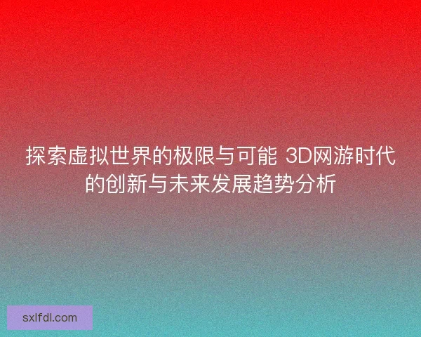 探索虚拟世界的极限与可能 3D网游时代的创新与未来发展趋势分析