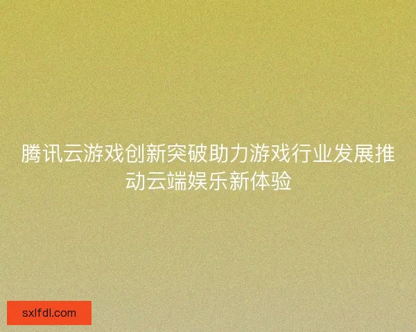 腾讯云游戏创新突破助力游戏行业发展推动云端娱乐新体验