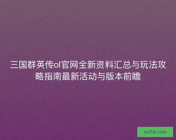 三国群英传ol官网全新资料汇总与玩法攻略指南最新活动与版本前瞻