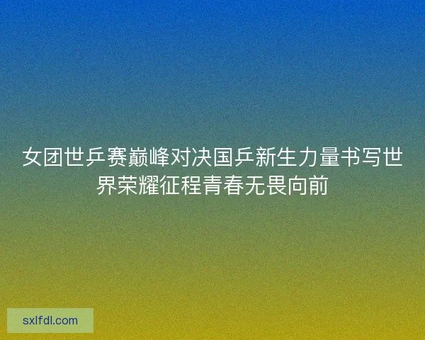 女团世乒赛巅峰对决国乒新生力量书写世界荣耀征程青春无畏向前