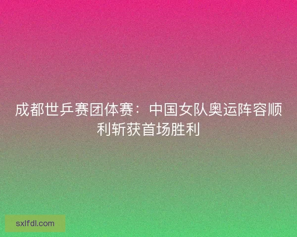成都世乒赛团体赛：中国女队奥运阵容顺利斩获首场胜利