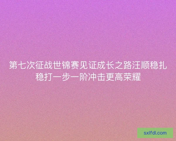 第七次征战世锦赛见证成长之路汪顺稳扎稳打一步一阶冲击更高荣耀