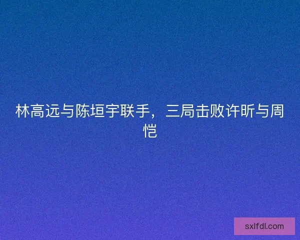 林高远与陈垣宇联手，三局击败许昕与周恺