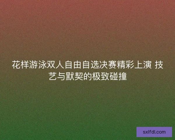 花样游泳双人自由自选决赛精彩上演 技艺与默契的极致碰撞