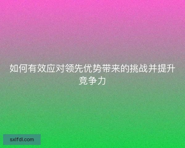 如何有效应对领先优势带来的挑战并提升竞争力