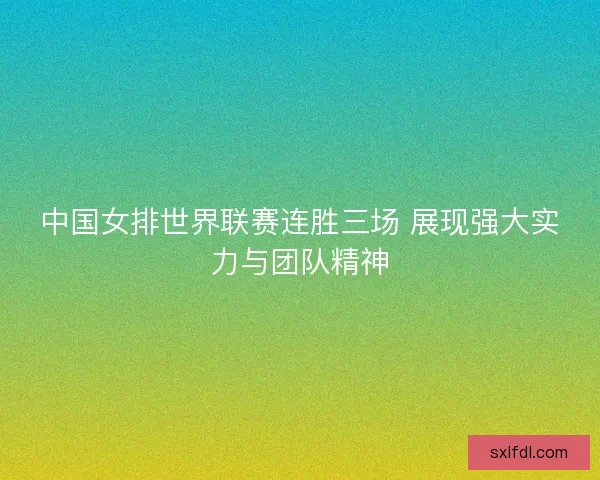 中国女排世界联赛连胜三场 展现强大实力与团队精神