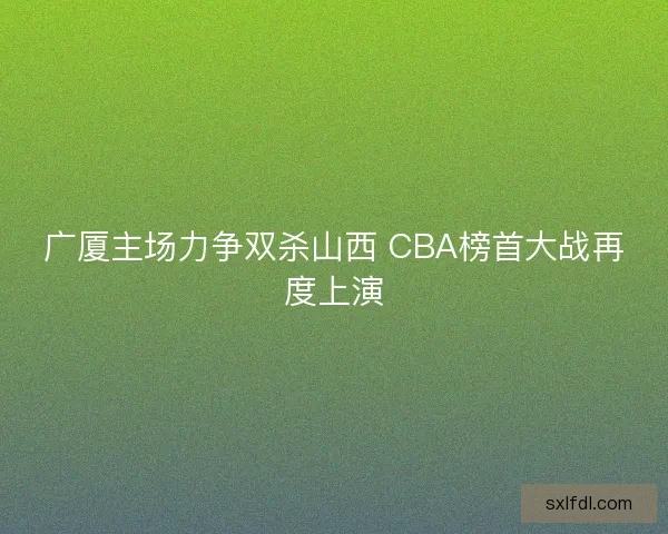 广厦主场力争双杀山西 CBA榜首大战再度上演