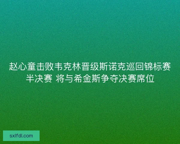 赵心童击败韦克林晋级斯诺克巡回锦标赛半决赛 将与希金斯争夺决赛席位