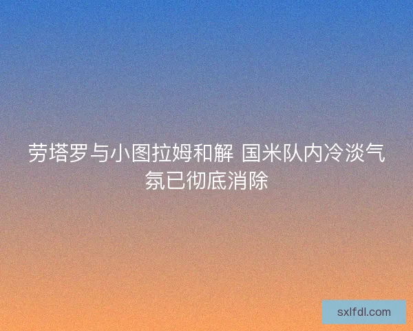 劳塔罗与小图拉姆和解 国米队内冷淡气氛已彻底消除