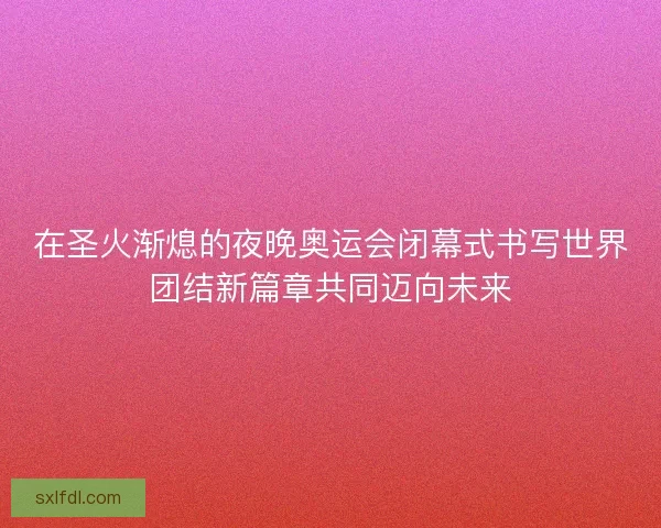 在圣火渐熄的夜晚奥运会闭幕式书写世界团结新篇章共同迈向未来