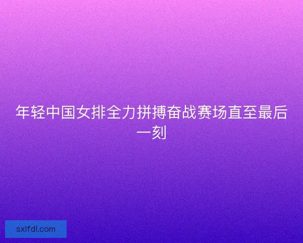 年轻中国女排全力拼搏奋战赛场直至最后一刻