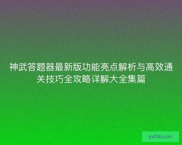 神武答题器最新版功能亮点解析与高效通关技巧全攻略详解大全集篇