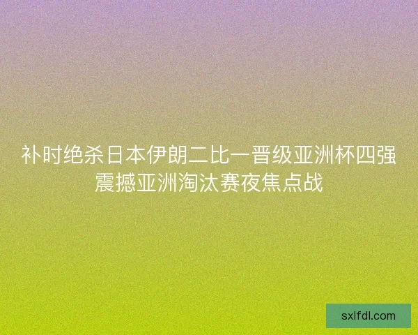 补时绝杀日本伊朗二比一晋级亚洲杯四强震撼亚洲淘汰赛夜焦点战