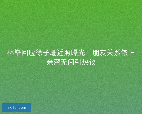林峯回应徐子珊近照曝光：朋友关系依旧亲密无间引热议