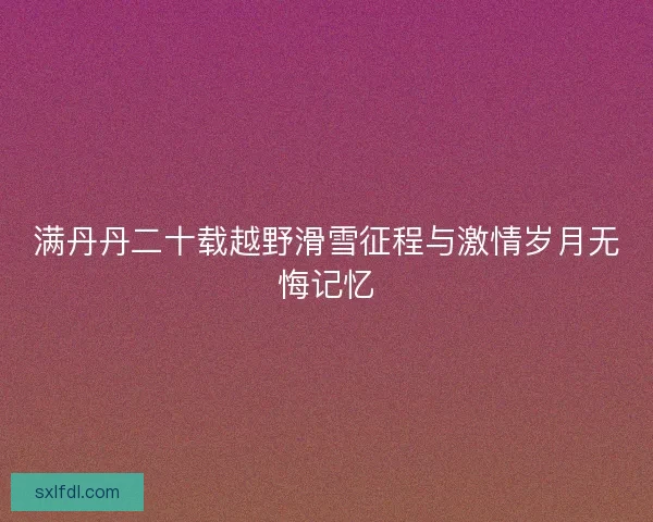 满丹丹二十载越野滑雪征程与激情岁月无悔记忆
