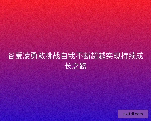 谷爱凌勇敢挑战自我不断超越实现持续成长之路