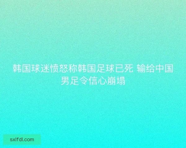 韩国球迷愤怒称韩国足球已死 输给中国男足令信心崩塌 韩国球迷愤怒称韩国足球已死 输给中国男足令信心崩塌