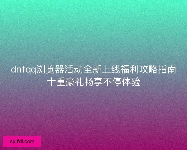 dnfqq浏览器活动全新上线福利攻略指南十重豪礼畅享不停体验