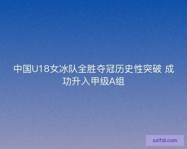 中国U18女冰队全胜夺冠历史性突破 成功升入甲级A组 中国U18女冰队全胜夺冠历史性突破 成功升入甲级A组