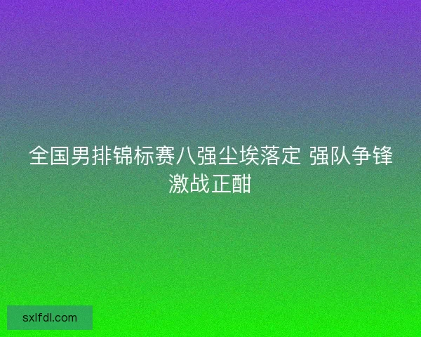 全国男排锦标赛八强尘埃落定 强队争锋激战正酣