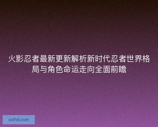 火影忍者最新更新解析新时代忍者世界格局与角色命运走向全面前瞻