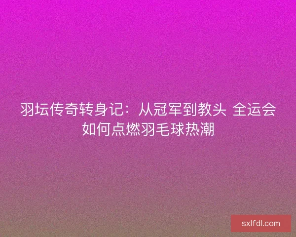 羽坛传奇转身记：从冠军到教头 全运会如何点燃羽毛球热潮
