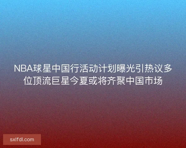 NBA球星中国行活动计划曝光引热议多位顶流巨星今夏或将齐聚中国市场 NBA球星中国行活动计划曝光引热议多位顶流巨星今夏或将齐聚中国市场