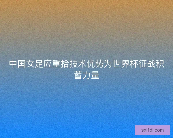 中国女足应重拾技术优势为世界杯征战积蓄力量