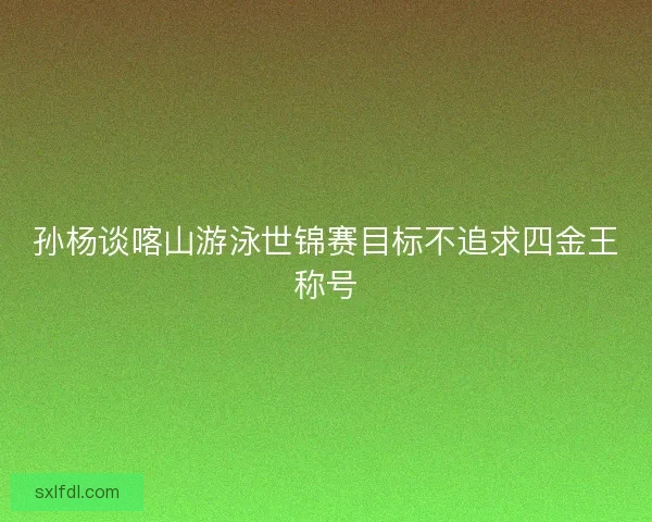 孙杨谈喀山游泳世锦赛目标不追求四金王称号