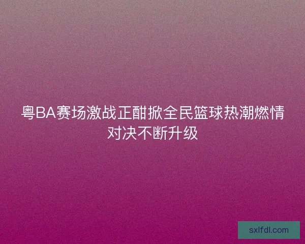 粤BA赛场激战正酣掀全民篮球热潮燃情对决不断升级 粤BA赛场激战正酣掀全民篮球热潮燃情对决不断升级