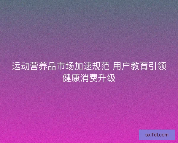 运动营养品市场加速规范 用户教育引领健康消费升级