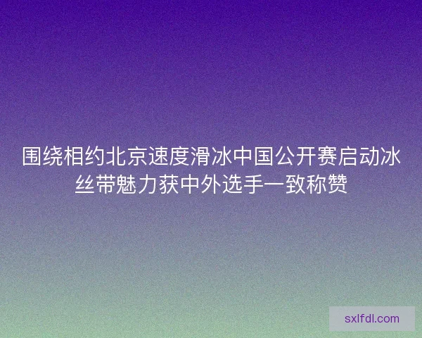 围绕相约北京速度滑冰中国公开赛启动冰丝带魅力获中外选手一致称赞