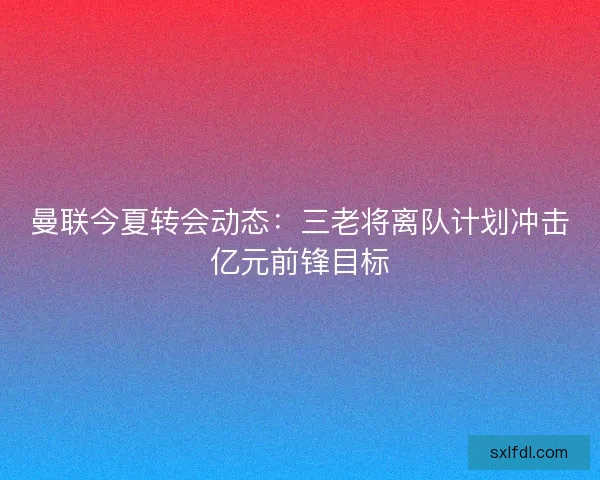 曼联今夏转会动态:三老将离队计划冲击亿元前锋目标 曼联今夏转会动态:三老将离队计划冲击亿元前锋目标
