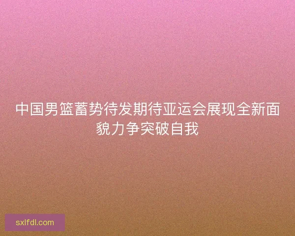中国男篮蓄势待发期待亚运会展现全新面貌力争突破自我