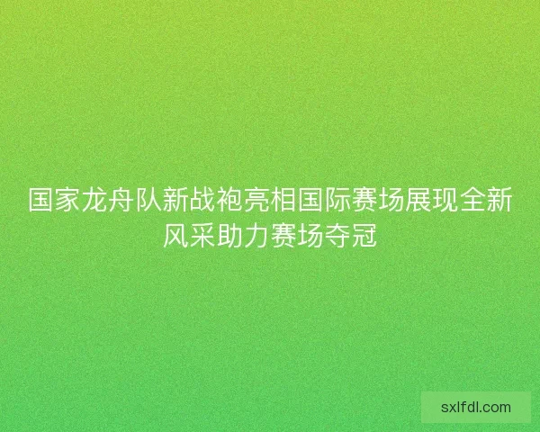 国家龙舟队新战袍亮相国际赛场展现全新风采助力赛场夺冠 国家龙舟队新战袍亮相国际赛场展现全新风采助力赛场夺冠