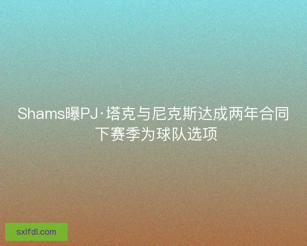 Shams曝PJ·塔克与尼克斯达成两年合同 下赛季为球队选项