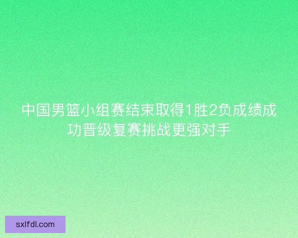 中国男篮小组赛结束取得1胜2负成绩成功晋级复赛挑战更强对手