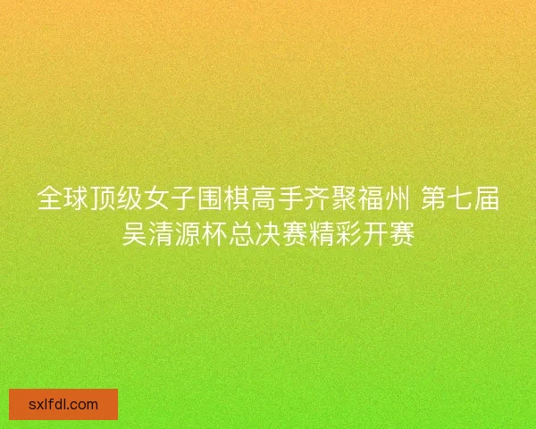 全球顶级女子围棋高手齐聚福州 第七届吴清源杯总决赛精彩开赛