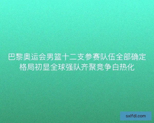 巴黎奥运会男篮十二支参赛队伍全部确定格局初显全球强队齐聚竞争白热化