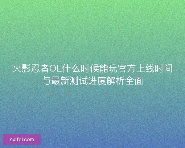 火影忍者OL什么时候能玩官方上线时间与最新测试进度解析全面