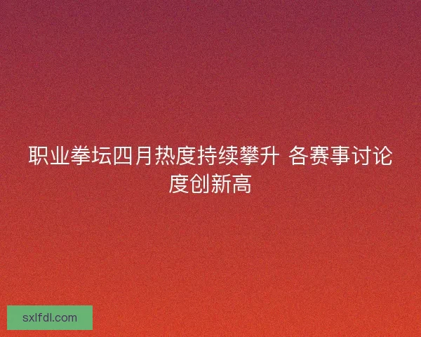 职业拳坛四月热度持续攀升 各赛事讨论度创新高