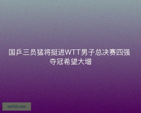国乒三员猛将挺进WTT男子总决赛四强 夺冠希望大增 国乒三员猛将挺进WTT男子总决赛四强 夺冠希望大增