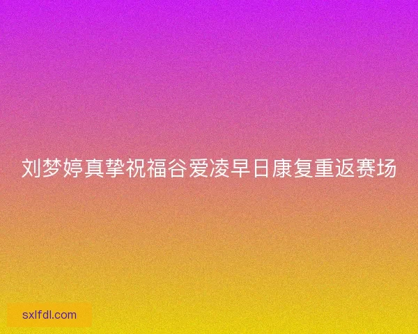 刘梦婷真挚祝福谷爱凌早日康复重返赛场 刘梦婷真挚祝福谷爱凌早日康复重返赛场